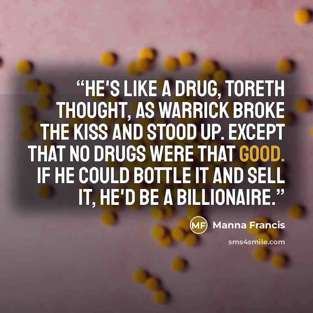“He's like a drug, Toreth thought, as Warrick broke the kiss and stood up. Except that no drugs were that good. If he could bottle it and sell it, he'd be a billionaire.” quote by Manna Francis