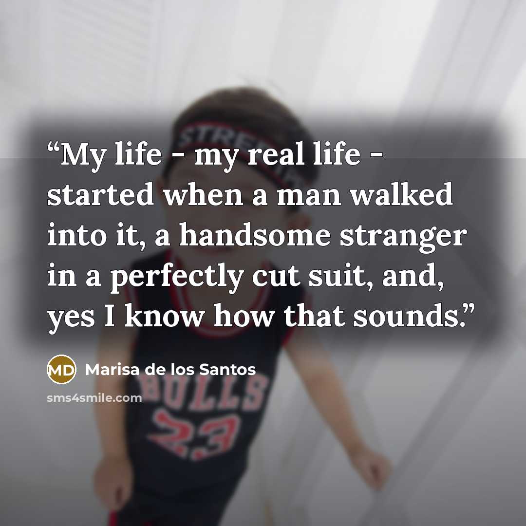 “My life - my real life - started when a man walked into it, a handsome stranger in a perfectly cut suit, and, yes I know how that sounds.” quote by Marisa de los Santos