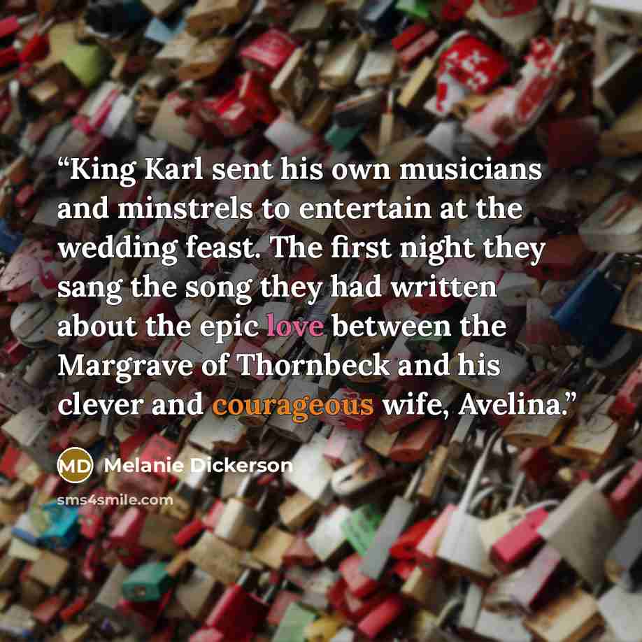 “King Karl sent his own musicians and minstrels to entertain at the wedding feast. The first night they sang the song they had written about the epic love between the Margrave of Thornbeck and his clever and courageous wife, Avelina.” quote by Melanie Dickerson