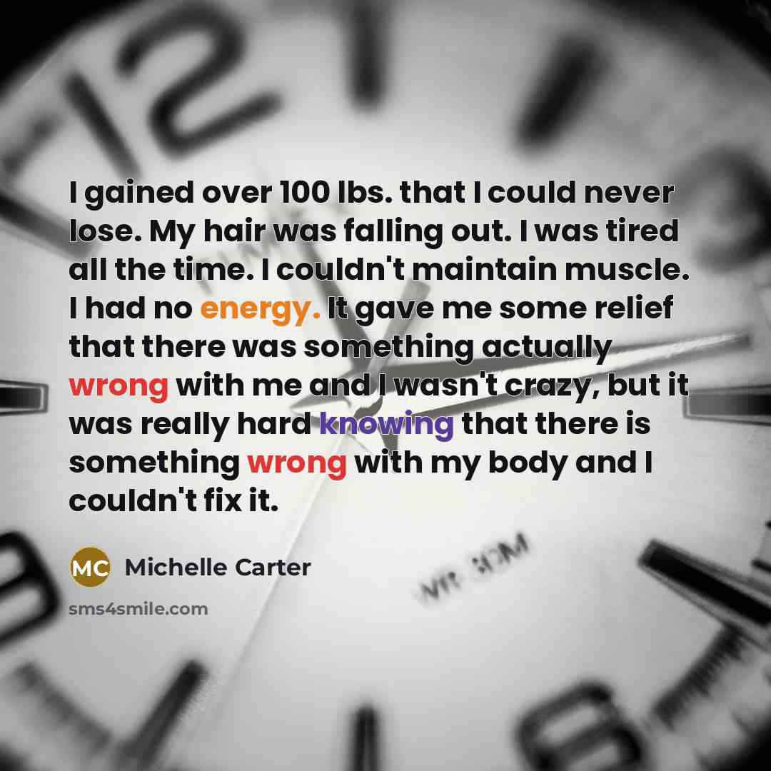 “I gained over 100 lbs. that I could never lose. My hair was falling out. I was tired all the time. I couldn't maintain muscle. I had no energy. It gave me some relief that there was something actually wrong with me and I wasn't crazy, but it was really hard knowing that there is something wrong…” quote by Michelle Carter