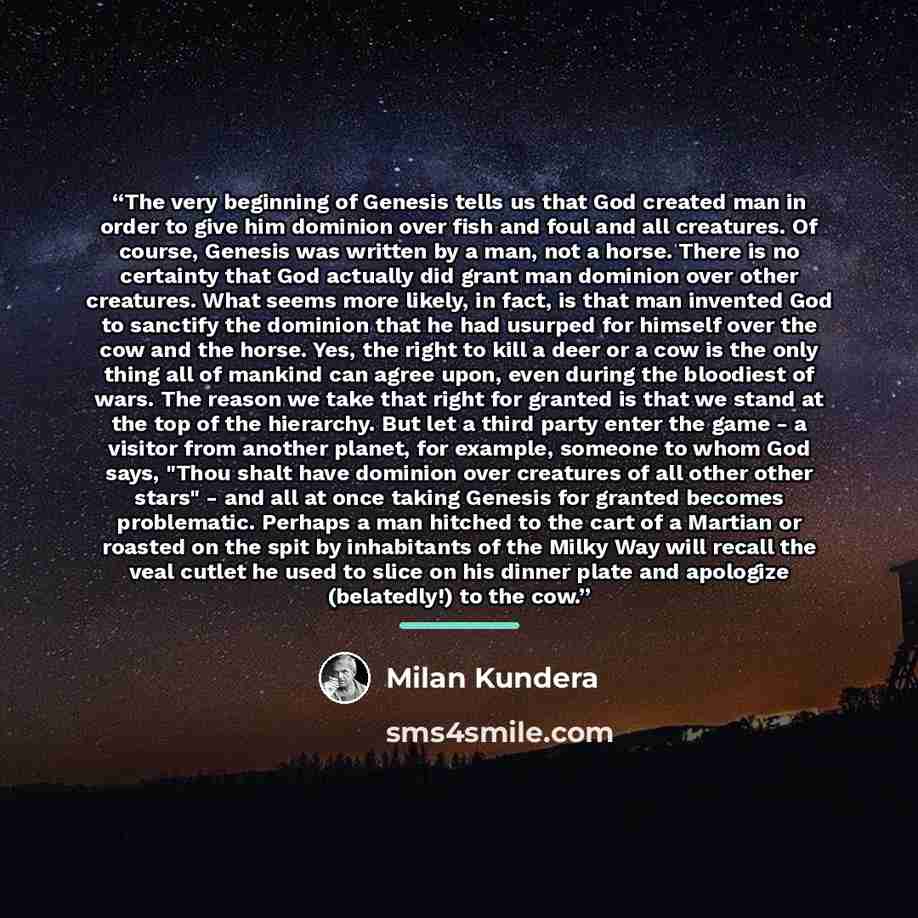 “The very beginning of Genesis tells us that God created man in order to give him dominion over fish and foul and all creatures. Of course, Genesis was written by a man, not a horse. There is no certainty that God actually did grant man dominion over other creatures. What seems more likely, in…” quote by Milan Kundera