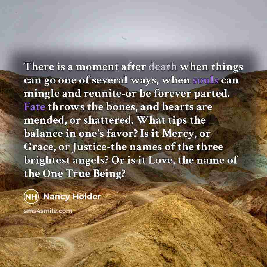 “There is a moment after death when things can go one of several ways, when souls can mingle and reunite-or be forever parted. Fate throws the bones, and hearts are mended, or shattered. What tips the balance in one's favor? Is it Mercy, or Grace, or Justice-the names of the three brightest angels?…” quote by Nancy Holder