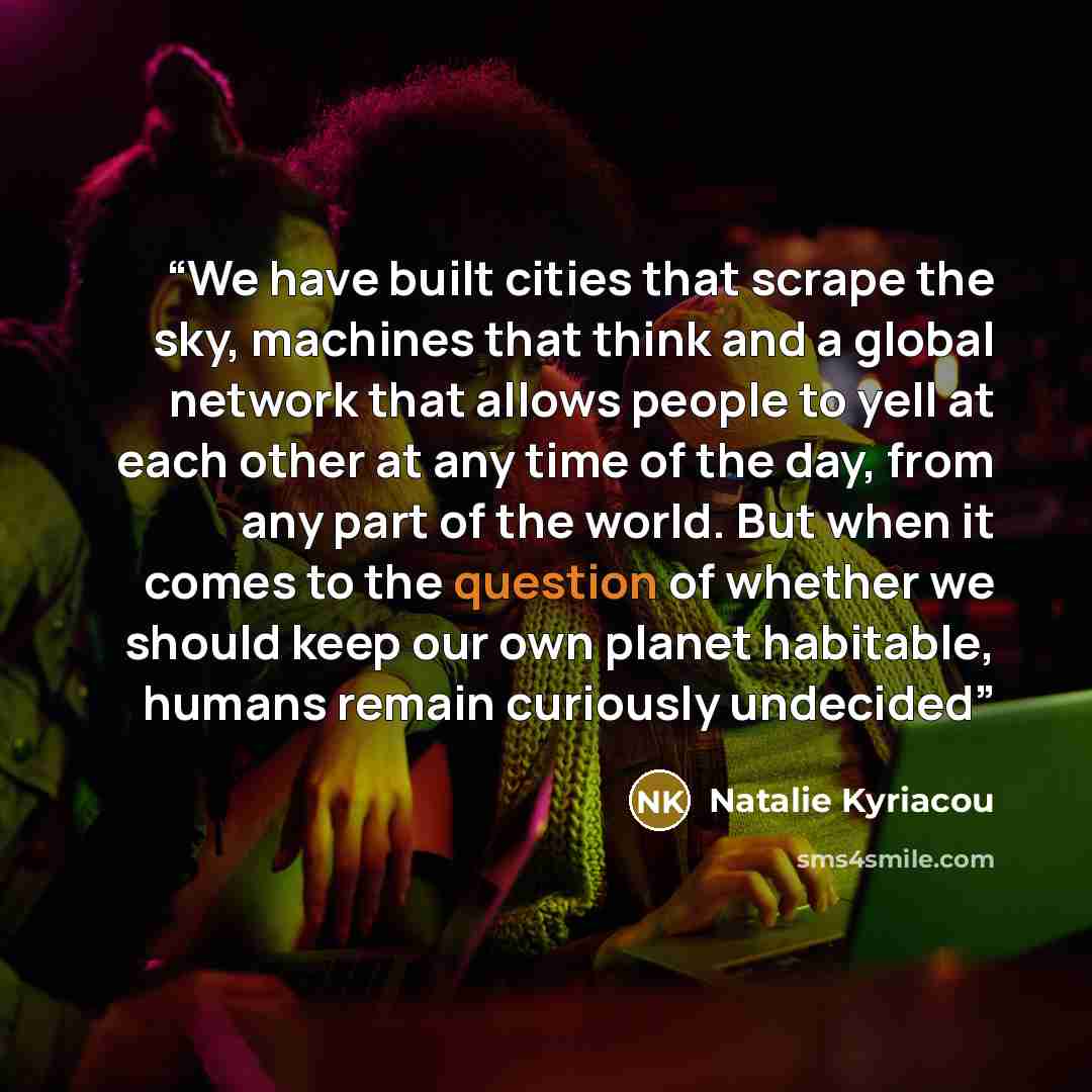 “We have built cities that scrape the sky, machines that think and a global network that allows people to yell at each other at any time of the day, from any part of the world. But when it comes to the question of whether we should keep our own planet habitable, humans remain curiously undecided” quote by Natalie Kyriacou