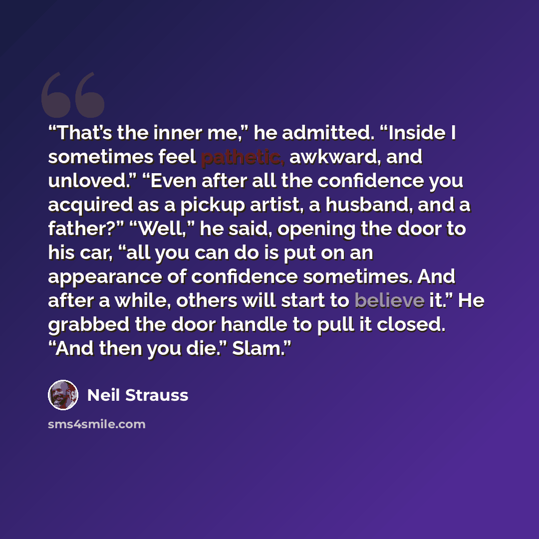 “That’s the inner me,” he admitted. “Inside I sometimes feel pathetic, awkward, and unloved.” “Even after all the confidence you acquired as a pickup artist, a husband, and a father?” “Well,” he said, opening the door to his car, “all you can do is put on an appearance of confidence sometimes. And…” quote by Neil Strauss