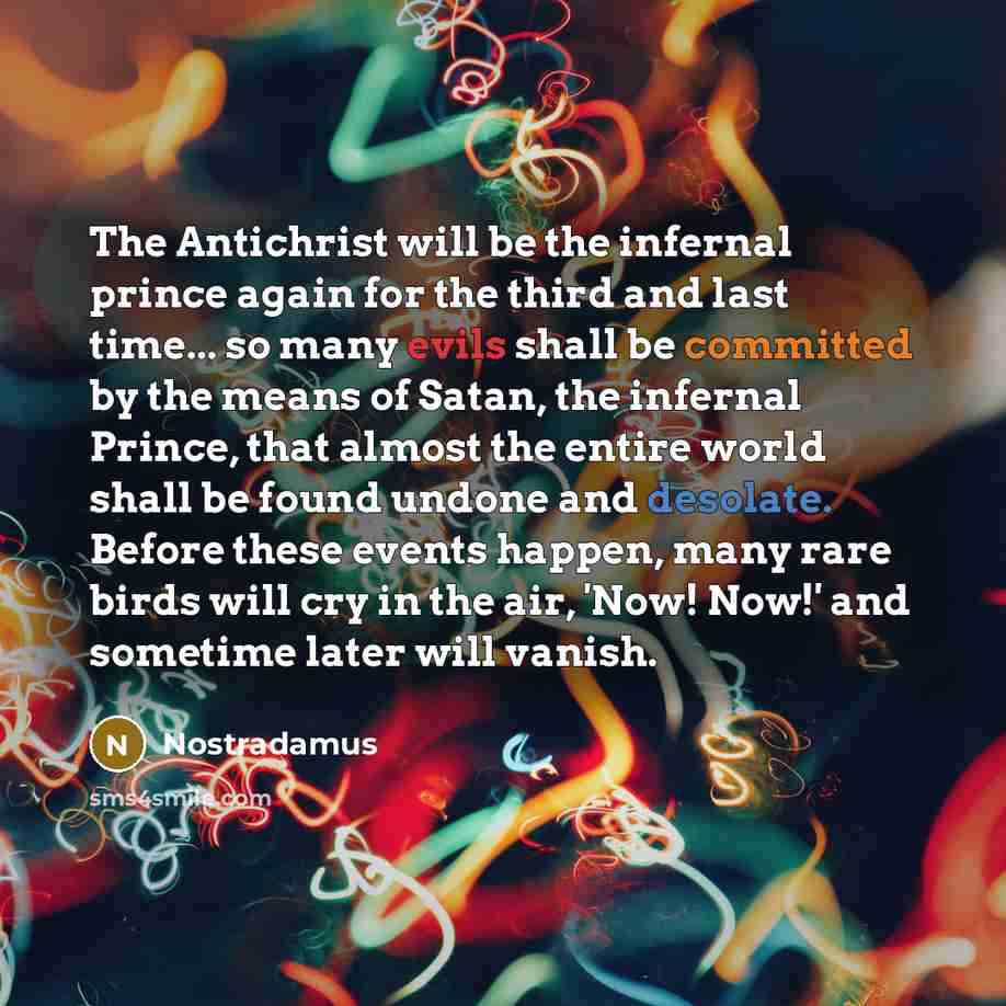 “The Antichrist will be the infernal prince again for the third and last time... so many evils shall be committed by the means of Satan, the infernal Prince, that almost the entire world shall be found undone and desolate. Before these events happen, many rare birds will cry in the air, 'Now! Now!'…” quote by Nostradamus