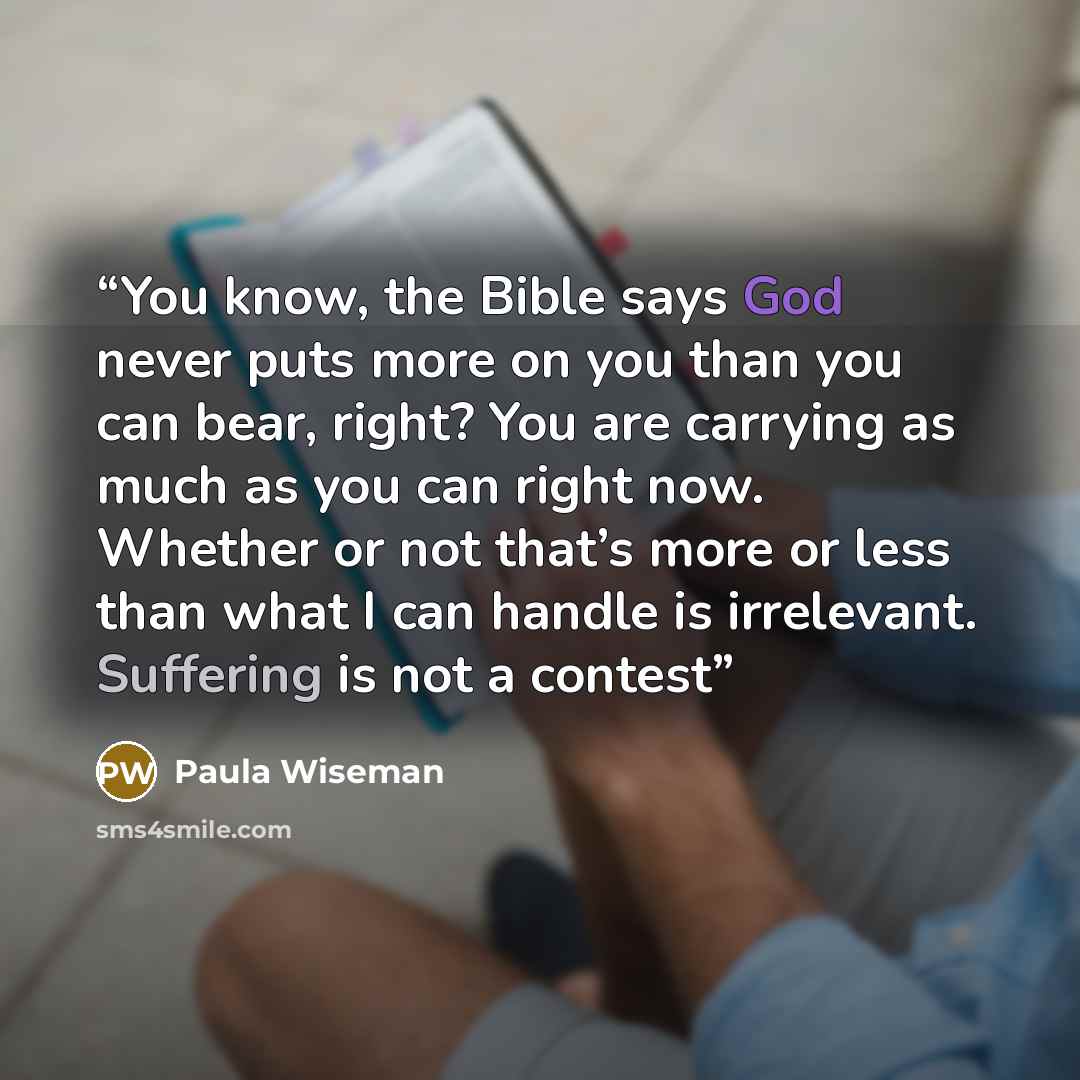 “You know, the Bible says God never puts more on you than you can bear, right? You are carrying as much as you can right now. Whether or not that’s more or less than what I can handle is irrelevant. Suffering is not a contest” quote by Paula Wiseman