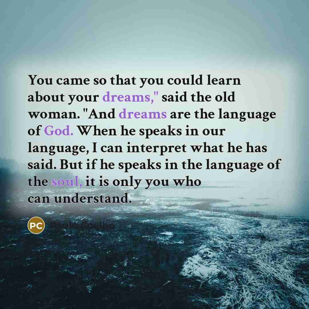 “You came so that you could learn about your dreams," said the old woman. "And dreams are the language of God. When he speaks in our language, I can interpret what he has said. But if he speaks in the language of the soul, it is only you who can understand.” quote by Paulo Coelho