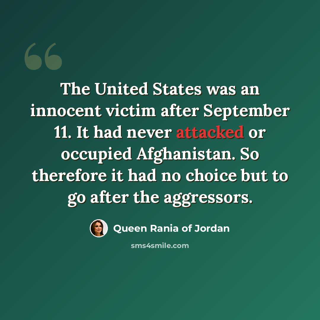 “The United States was an innocent victim after September 11. It had never attacked or occupied Afghanistan. So therefore it had no choice but to go after the aggressors.” quote by Queen Rania of Jordan