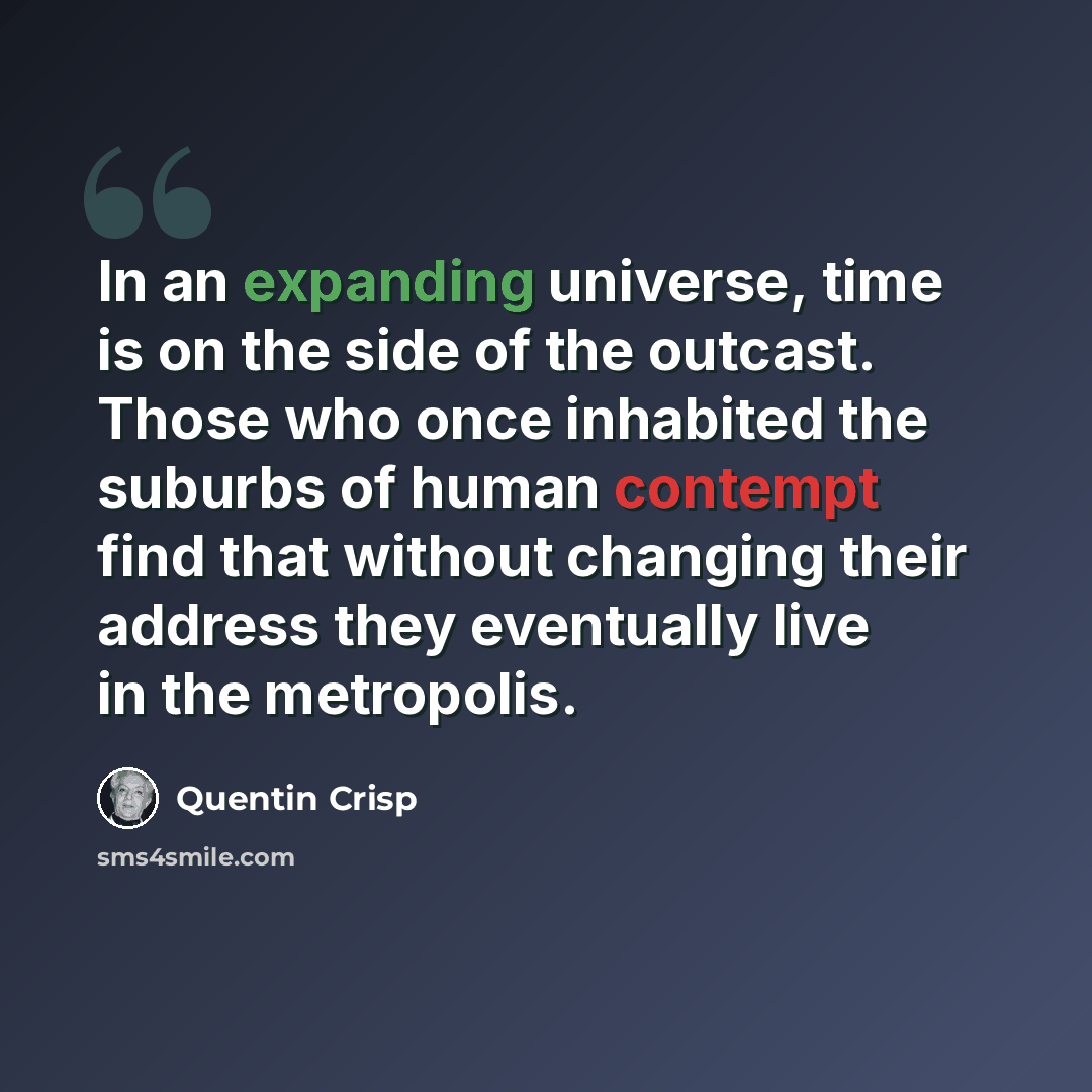“In an expanding universe, time is on the side of the outcast. Those who once inhabited the suburbs of human contempt find that without changing their address they eventually live in the metropolis.” quote by Quentin Crisp