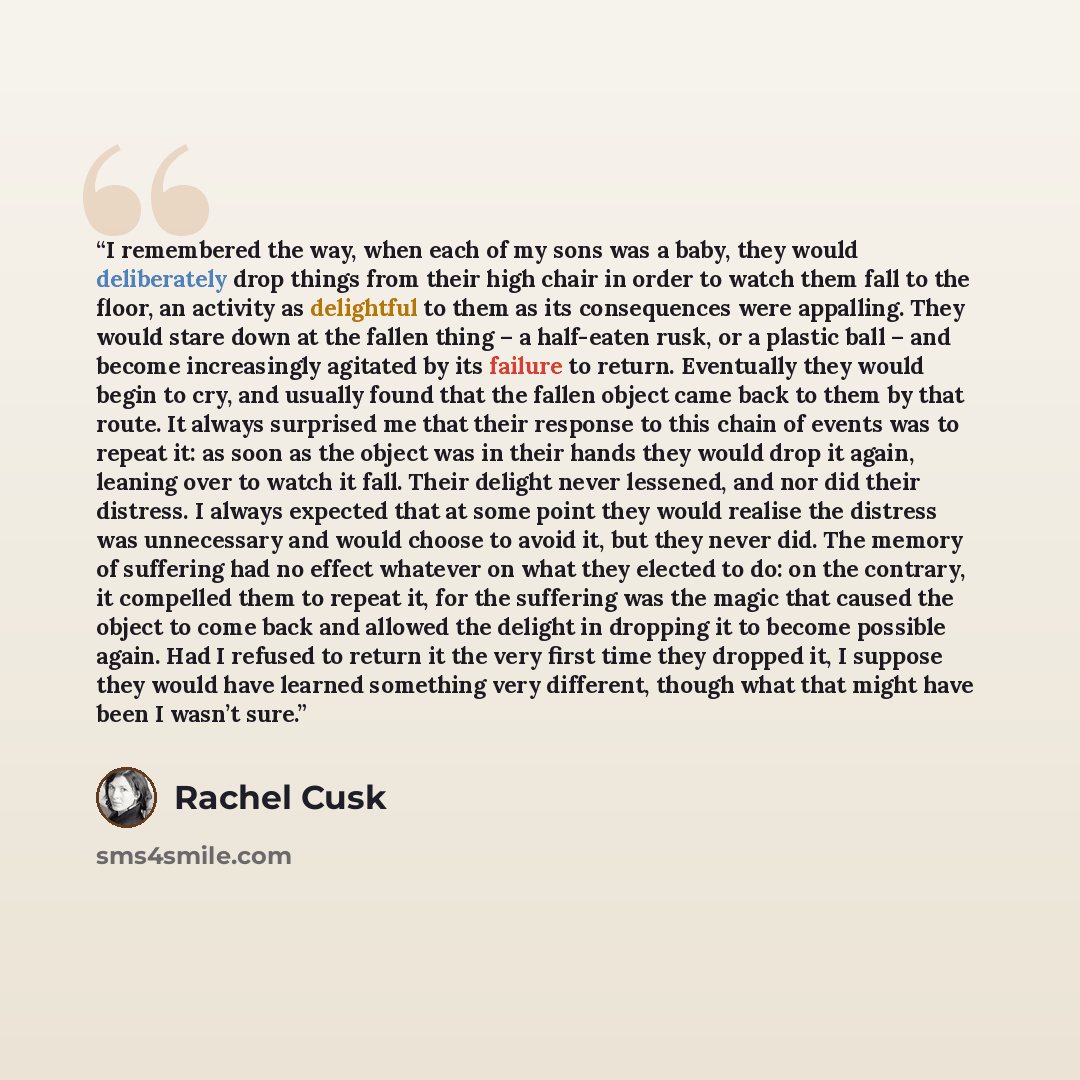 “I remembered the way, when each of my sons was a baby, they would deliberately drop things from their high chair in order to watch them fall to the floor, an activity as delightful to them as its consequences were appalling. They would stare down at the fallen thing – a half-eaten rusk, or a…” quote by Rachel Cusk