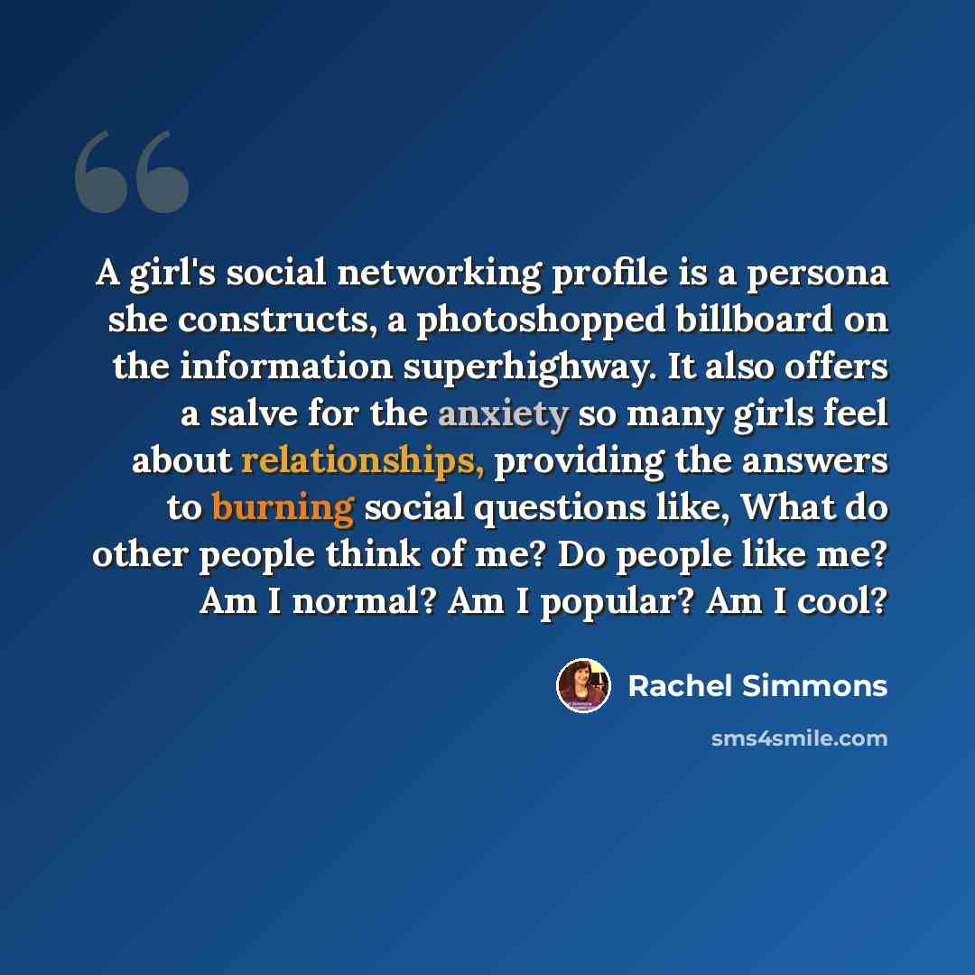 “A girl's social networking profile is a persona she constructs, a photoshopped billboard on the information superhighway. It also offers a salve for the anxiety so many girls feel about relationships, providing the answers to burning social questions like, What do other people think of me? Do…” quote by Rachel Simmons