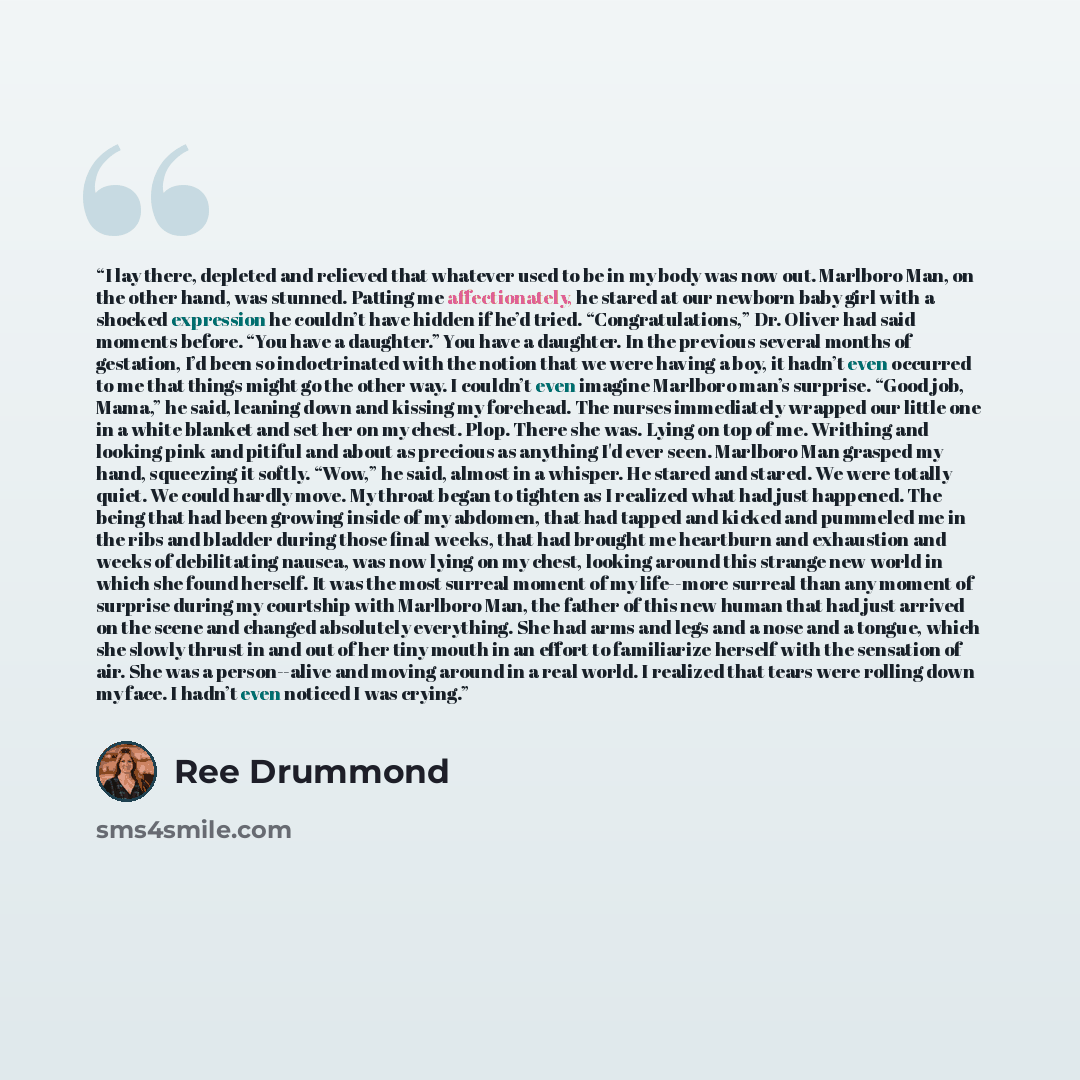 “I lay there, depleted and relieved that whatever used to be in my body was now out. Marlboro Man, on the other hand, was stunned. Patting me affectionately, he stared at our newborn baby girl with a shocked expression he couldn’t have hidden if he’d tried. “Congratulations,” Dr. Oliver had said…” quote by Ree Drummond