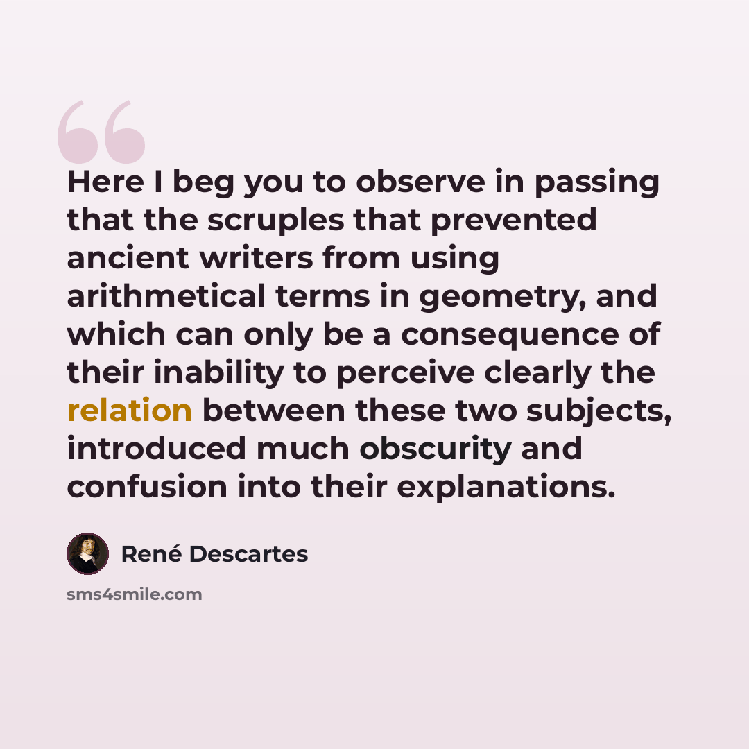 “Here I beg you to observe in passing that the scruples that prevented ancient writers from using arithmetical terms in geometry, and which can only be a consequence of their inability to perceive clearly the relation between these two subjects, introduced much obscurity and confusion into their…” quote by Rene Descartes