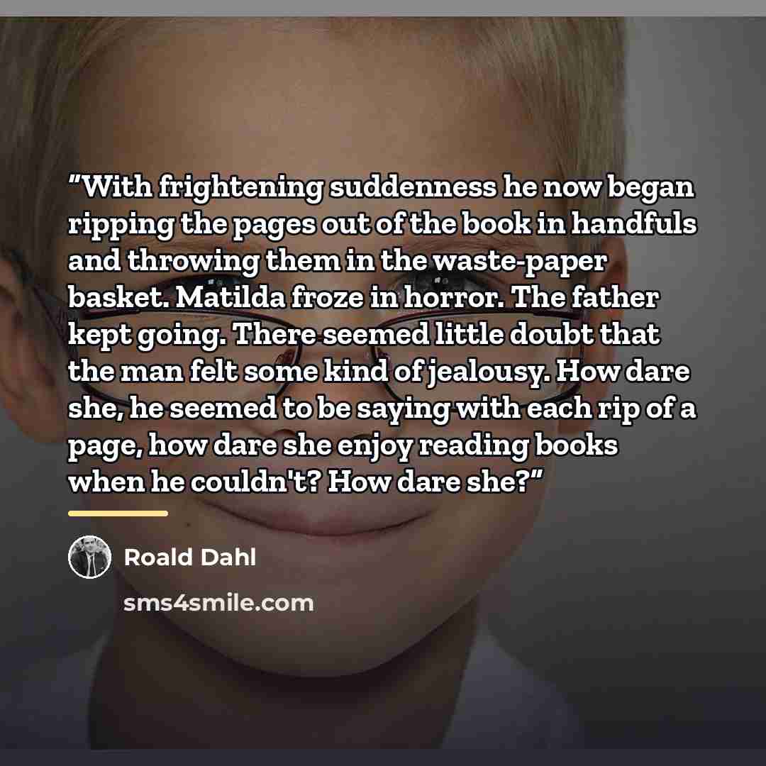 “With frightening suddenness he now began ripping the pages out of the book in handfuls and throwing them in the waste-paper basket. Matilda froze in horror. The father kept going. There seemed little doubt that the man felt some kind of jealousy. How dare she, he seemed to be saying with each rip…” quote by Roald Dahl