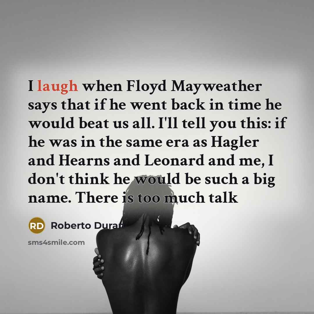 “I laugh when Floyd Mayweather says that if he went back in time he would beat us all. I'll tell you this: if he was in the same era as Hagler and Hearns and Leonard and me, I don't think he would be such a big name. There is too much talk” quote by Roberto Duran