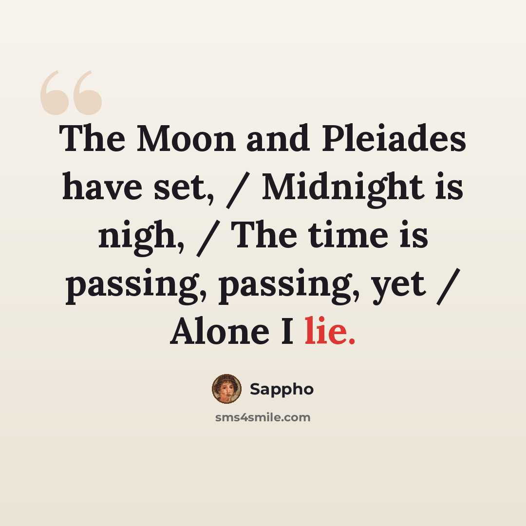 “The Moon and Pleiades have set, / Midnight is nigh, / The time is passing, passing, yet / Alone I lie.” quote by Sappho