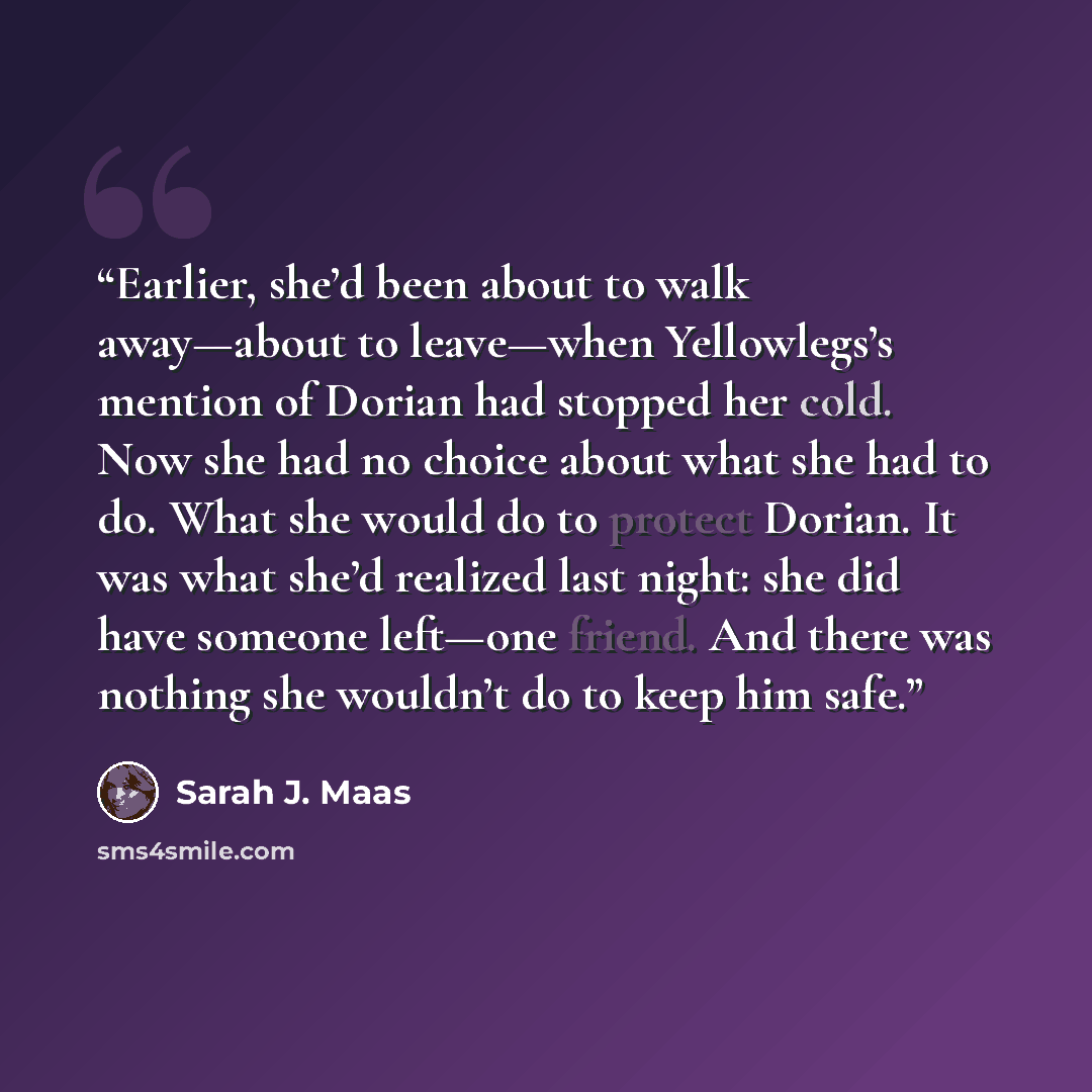“Earlier, she’d been about to walk away—about to leave—when Yellowlegs’s mention of Dorian had stopped her cold. Now she had no choice about what she had to do. What she would do to protect Dorian. It was what she’d realized last night: she did have someone left—one friend. And there was nothing…” quote by Sarah J. Maas