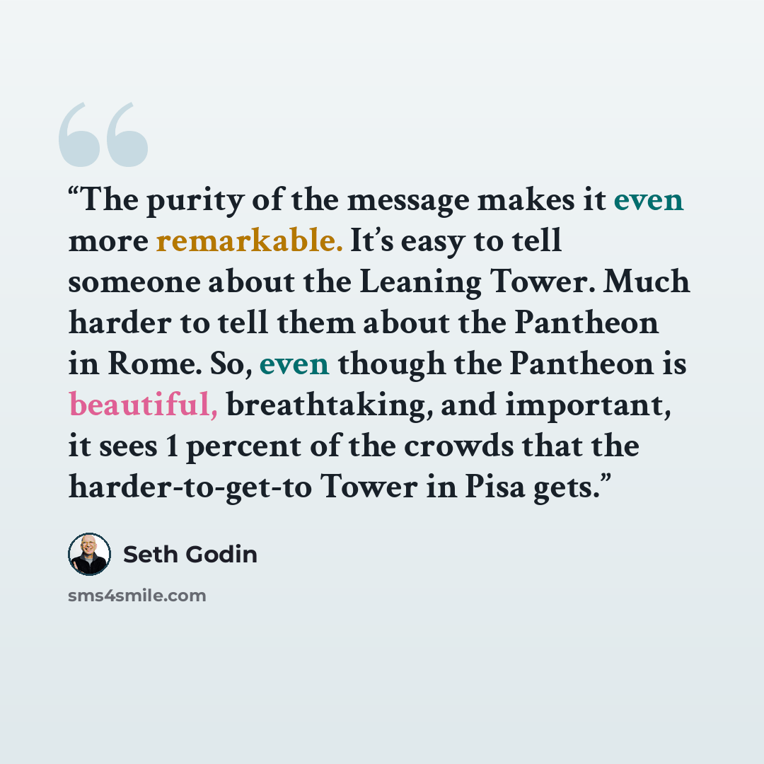 “The purity of the message makes it even more remarkable. It’s easy to tell someone about the Leaning Tower. Much harder to tell them about the Pantheon in Rome. So, even though the Pantheon is beautiful, breathtaking, and important, it sees 1 percent of the crowds that the harder-to-get-to Tower…” quote by Seth Godin