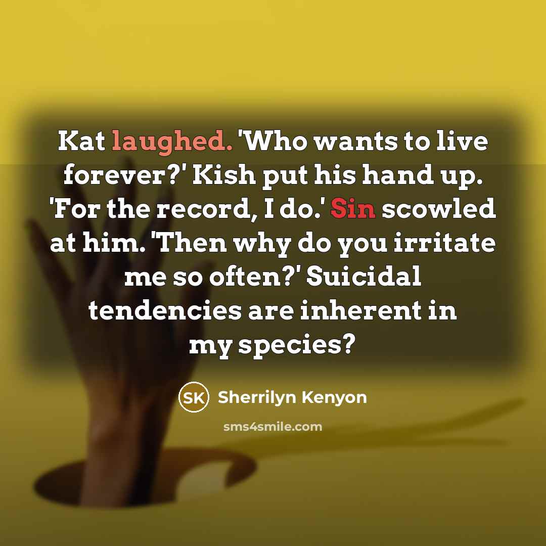 “Kat laughed. 'Who wants to live forever?' Kish put his hand up. 'For the record, I do.' Sin scowled at him. 'Then why do you irritate me so often?' Suicidal tendencies are inherent in my species?” quote by Sherrilyn Kenyon