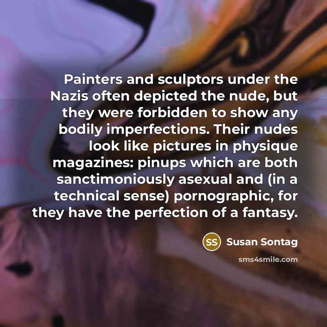 “Painters and sculptors under the Nazis often depicted the nude, but they were forbidden to show any bodily imperfections. Their nudes look like pictures in physique magazines: pinups which are both sanctimoniously asexual and (in a technical sense) pornographic, for they have the perfection of a…” quote by Susan Sontag