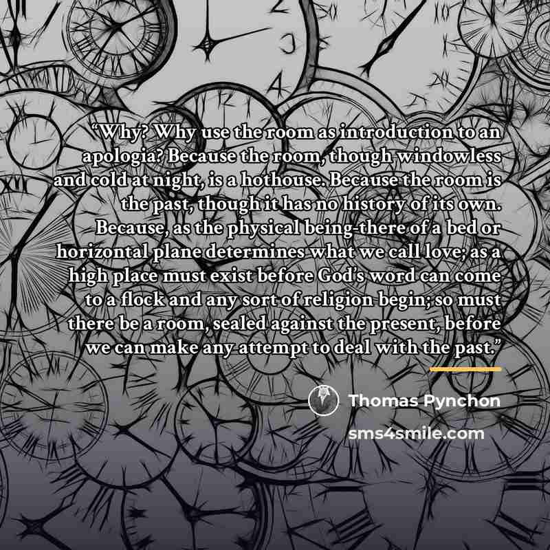 “Why? Why use the room as introduction to an apologia? Because the room, though windowless and cold at night, is a hothouse. Because the room is the past, though it has no history of its own. Because, as the physical being-there of a bed or horizontal plane determines what we call love; as a high…” quote by Thomas Pynchon