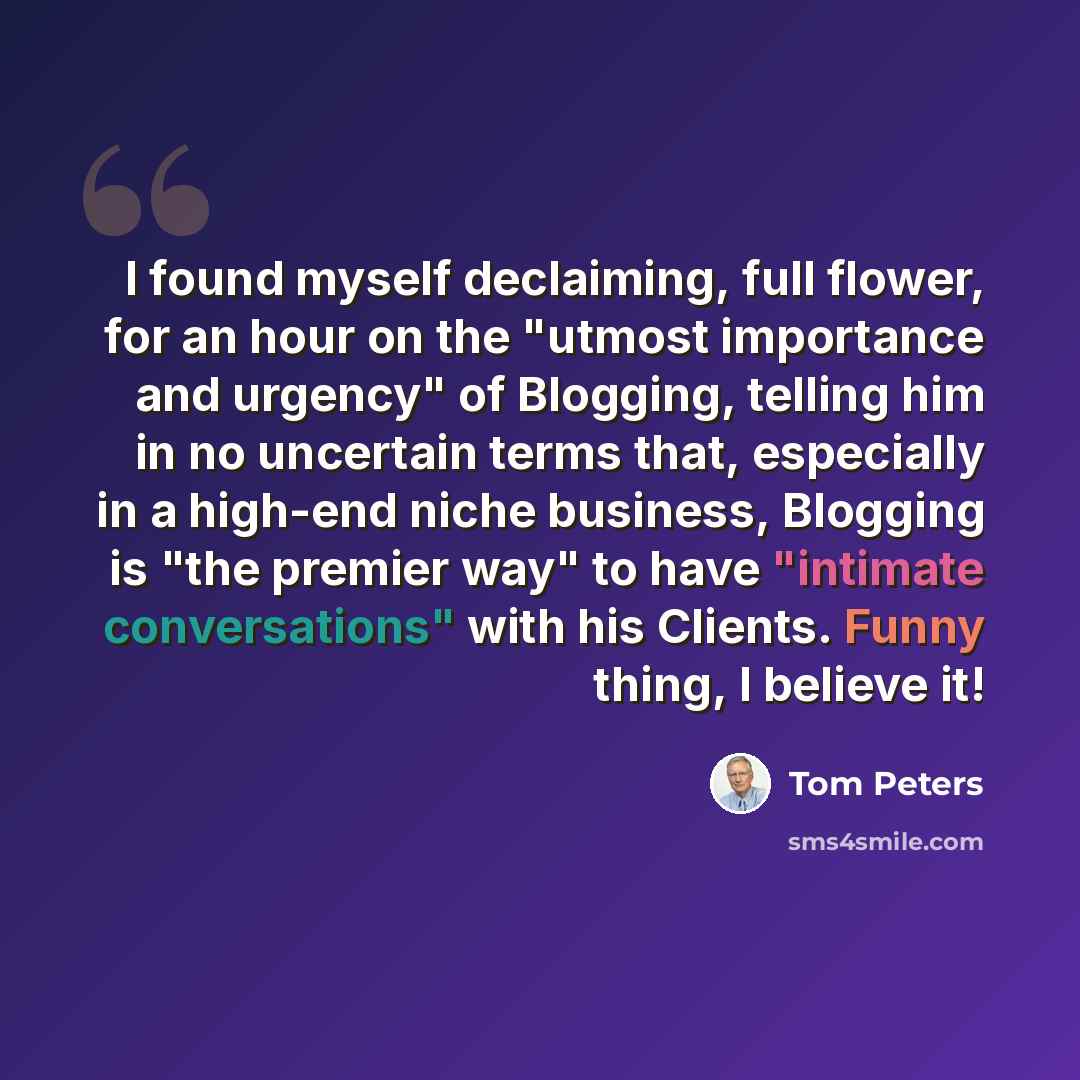 “I found myself declaiming, full flower, for an hour on the "utmost importance and urgency" of Blogging, telling him in no uncertain terms that, especially in a high-end niche business, Blogging is "the premier way" to have "intimate conversations" with his Clients. Funny thing, I believe it!” quote by Tom Peters