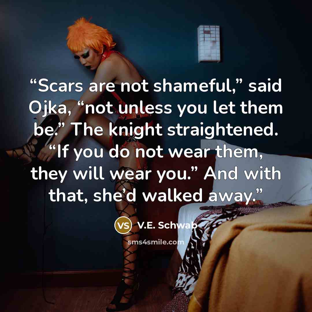 “Scars are not shameful,” said Ojka, “not unless you let them be.” The knight straightened. “If you do not wear them, they will wear you.” And with that, she’d walked away.” quote by V.E. Schwab