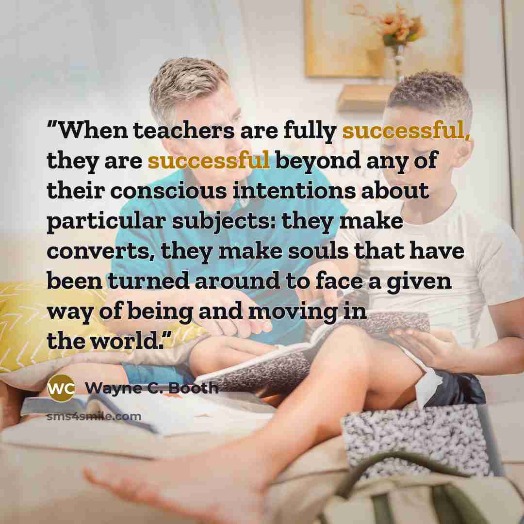 “When teachers are fully successful, they are successful beyond any of their conscious intentions about particular subjects: they make converts, they make souls that have been turned around to face a given way of being and moving in the world.” quote by Wayne C. Booth