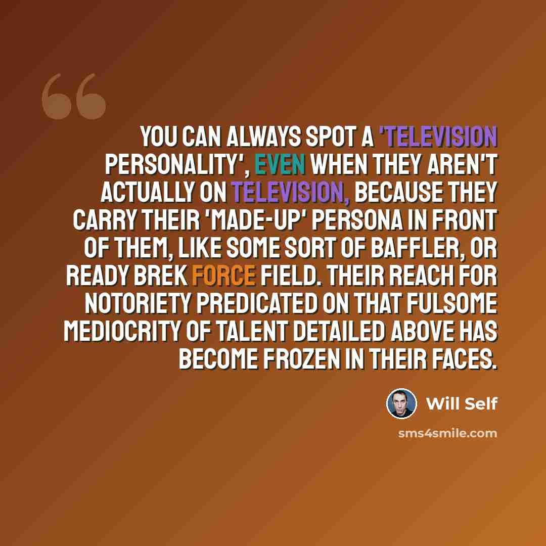 “You can always spot a 'television personality', even when they aren't actually on television, because they carry their 'made-up' persona in front of them, like some sort of baffler, or Ready Brek force field. Their reach for notoriety predicated on that fulsome mediocrity of talent detailed above…” quote by Will Self