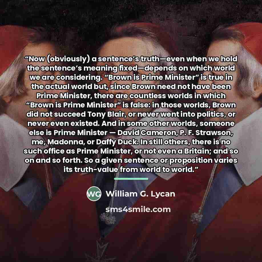“Now (obviously) a sentence’s truth—even when we hold the sentence’s meaning fixed—depends on which world we are considering. “Brown is Prime Minister” is true in the actual world but, since Brown need not have been Prime Minister, there are countless worlds in which “Brown is Prime Minister” is…” quote by William G. Lycan