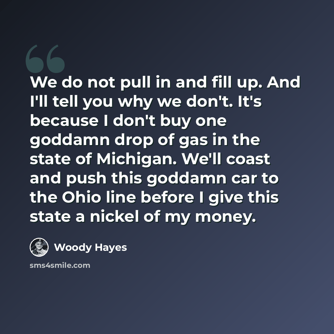 “We do not pull in and fill up. And I'll tell you why we don't. It's because I don't buy one goddamn drop of gas in the state of Michigan. We'll coast and push this goddamn car to the Ohio line before I give this state a nickel of my money.” quote by Woody Hayes