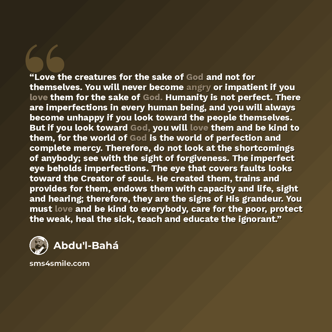 “Love the creatures for the sake of God and not for themselves. You will never become angry or impatient if you love them for the sake of God. Humanity is not perfect. There are imperfections in every human being, and you will always become unhappy if you look toward the people themselves. But if…” quote by Abdu'l-Baha