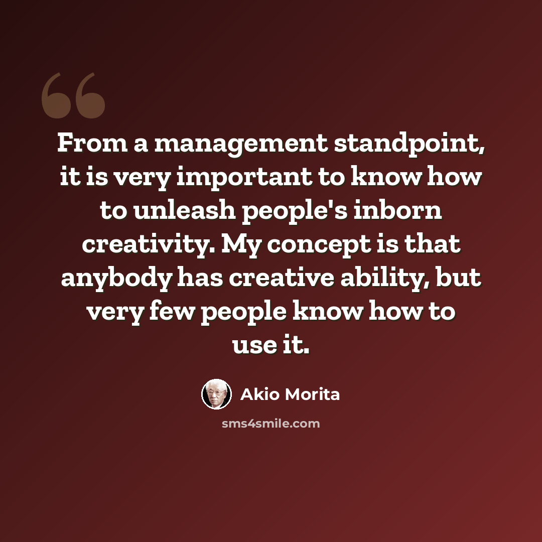 “From a management standpoint, it is very important to know how to unleash people's inborn creativity. My concept is that anybody has creative ability, but very few people know how to use it.” quote by Akio Morita