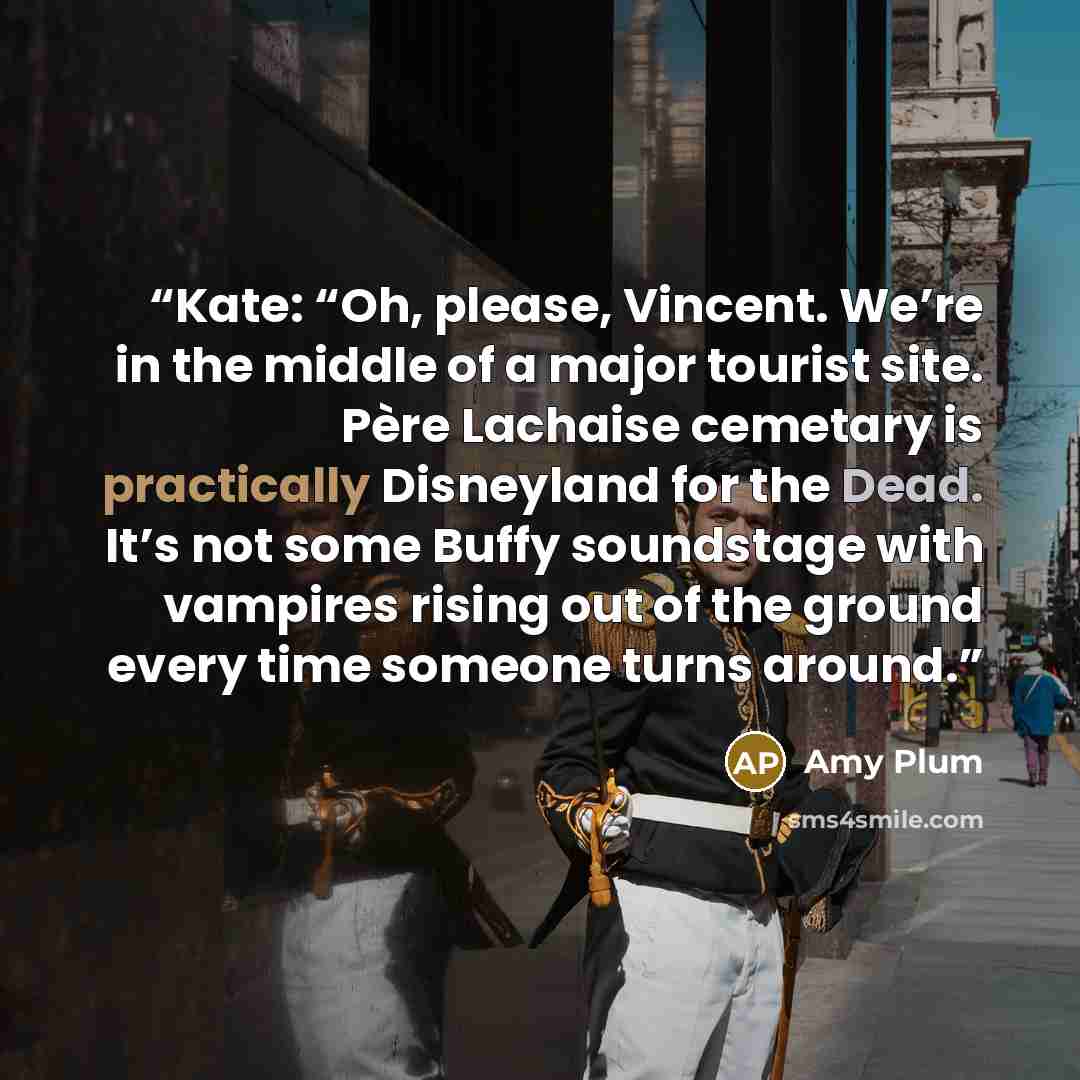 “Kate: “Oh, please, Vincent. We’re in the middle of a major tourist site. Père Lachaise cemetary is practically Disneyland for the Dead. It’s not some Buffy soundstage with vampires rising out of the ground every time someone turns around.” quote by Amy Plum