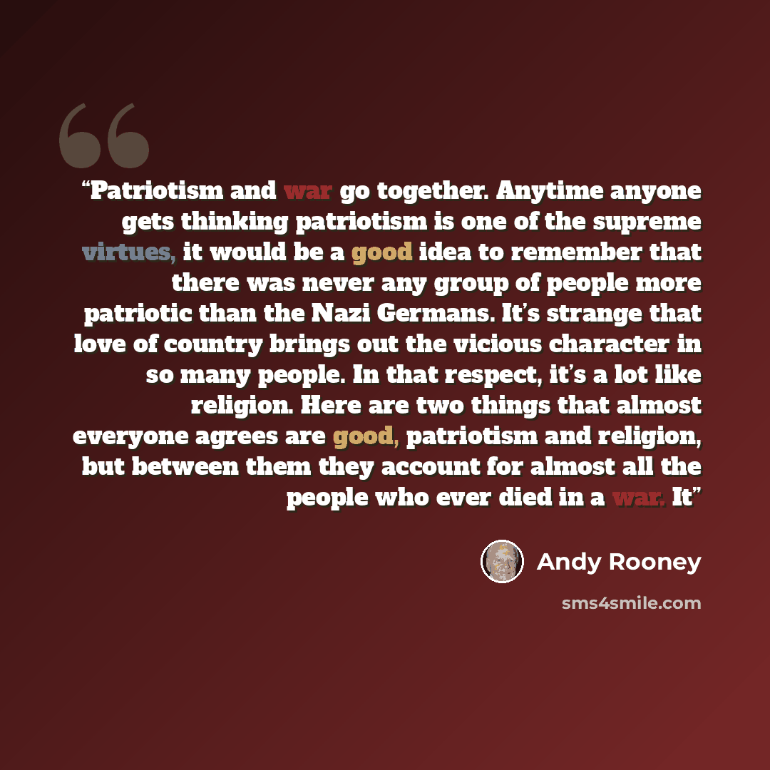 “Patriotism and war go together. Anytime anyone gets thinking patriotism is one of the supreme virtues, it would be a good idea to remember that there was never any group of people more patriotic than the Nazi Germans. It’s strange that love of country brings out the vicious character in so many…” quote by Andy Rooney