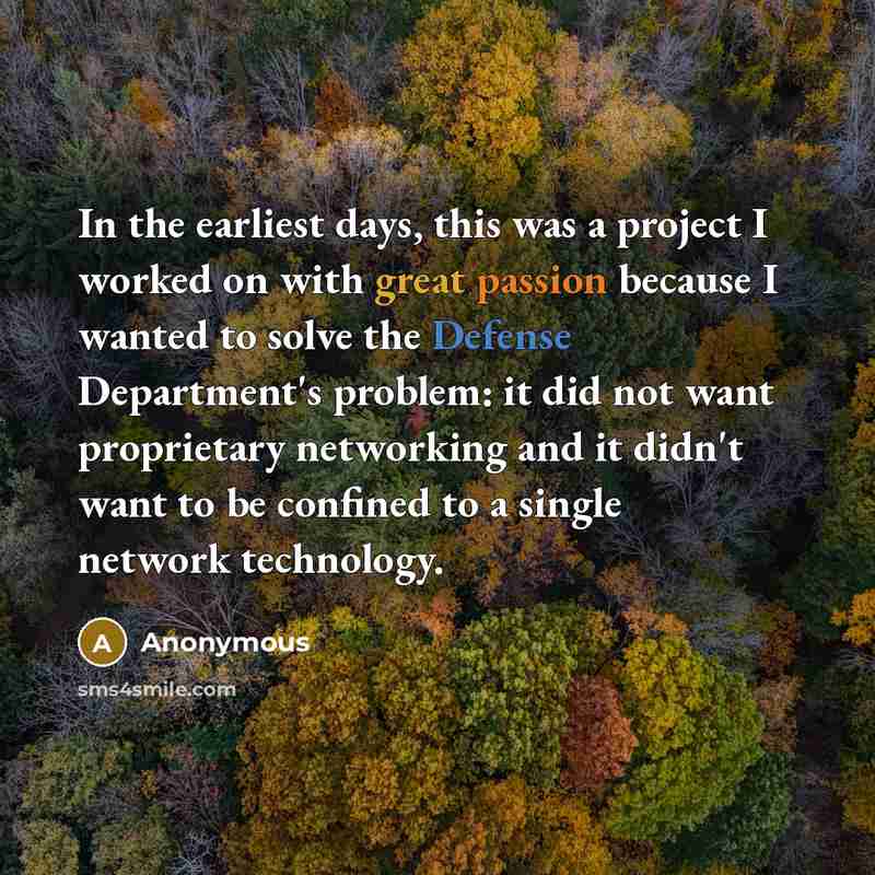 “In the earliest days, this was a project I worked on with great passion because I wanted to solve the Defense Department's problem: it did not want proprietary networking and it didn't want to be confined to a single network technology.” quote by Anonymous