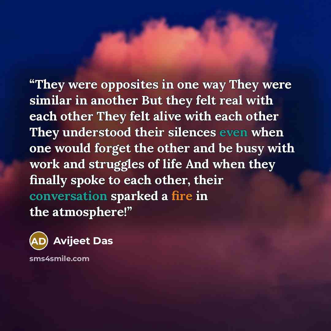 “They were opposites in one way They were similar in another But they felt real with each other They felt alive with each other They understood their silences even when one would forget the other and be busy with work and struggles of life And when they finally spoke to each other, their…” quote by Avijeet Das