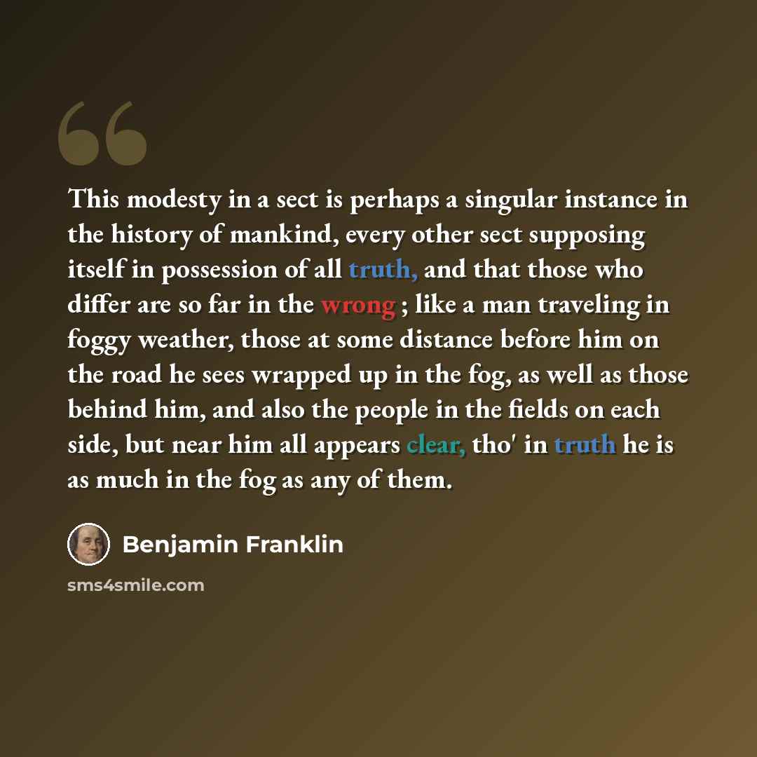 “This modesty in a sect is perhaps a singular instance in the history of mankind, every other sect supposing itself in possession of all truth, and that those who differ are so far in the wrong ; like a man traveling in foggy weather, those at some distance before him on the road he sees wrapped up…” quote by Benjamin Franklin