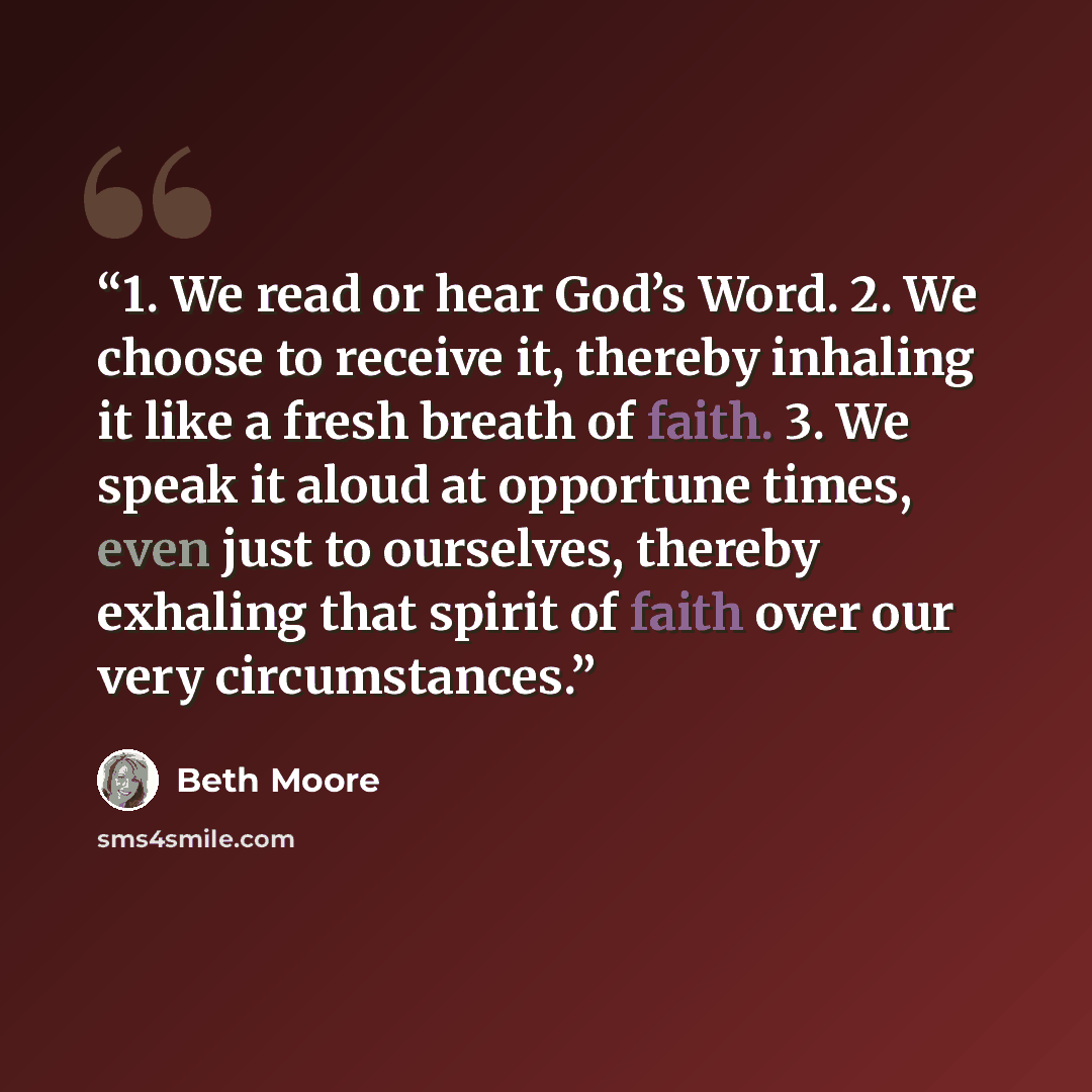 “1. We read or hear God’s Word. 2. We choose to receive it, thereby inhaling it like a fresh breath of faith. 3. We speak it aloud at opportune times, even just to ourselves, thereby exhaling that spirit of faith over our very circumstances.” quote by Beth Moore