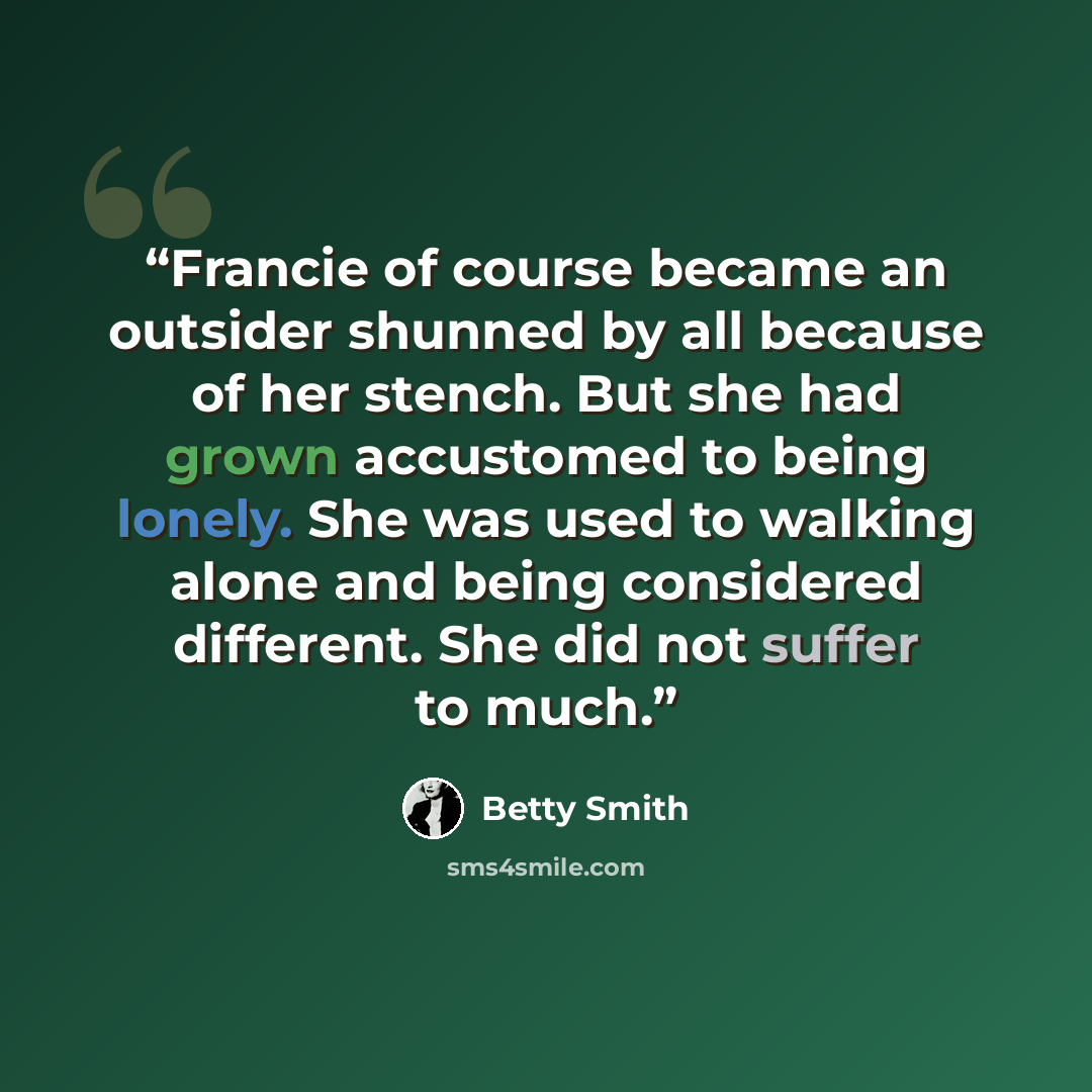 “Francie of course became an outsider shunned by all because of her stench. But she had grown accustomed to being lonely. She was used to walking alone and being considered different. She did not suffer to much.” quote by Betty Smith