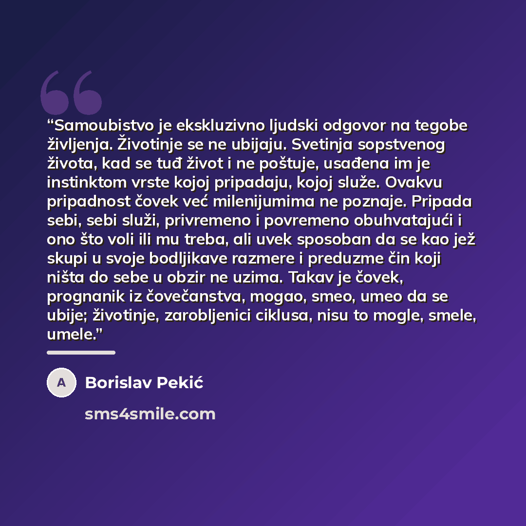 “Samoubistvo je ekskluzivno ljudski odgovor na tegobe življenja. Životinje se ne ubijaju. Svetinja sopstvenog života, kad se tuđ život i ne poštuje, usađena im je instinktom vrste kojoj pripadaju, kojoj služe. Ovakvu pripadnost čovek već milenijumima ne poznaje. Pripada sebi, sebi služi, privremeno…” quote by Borislav Pekić