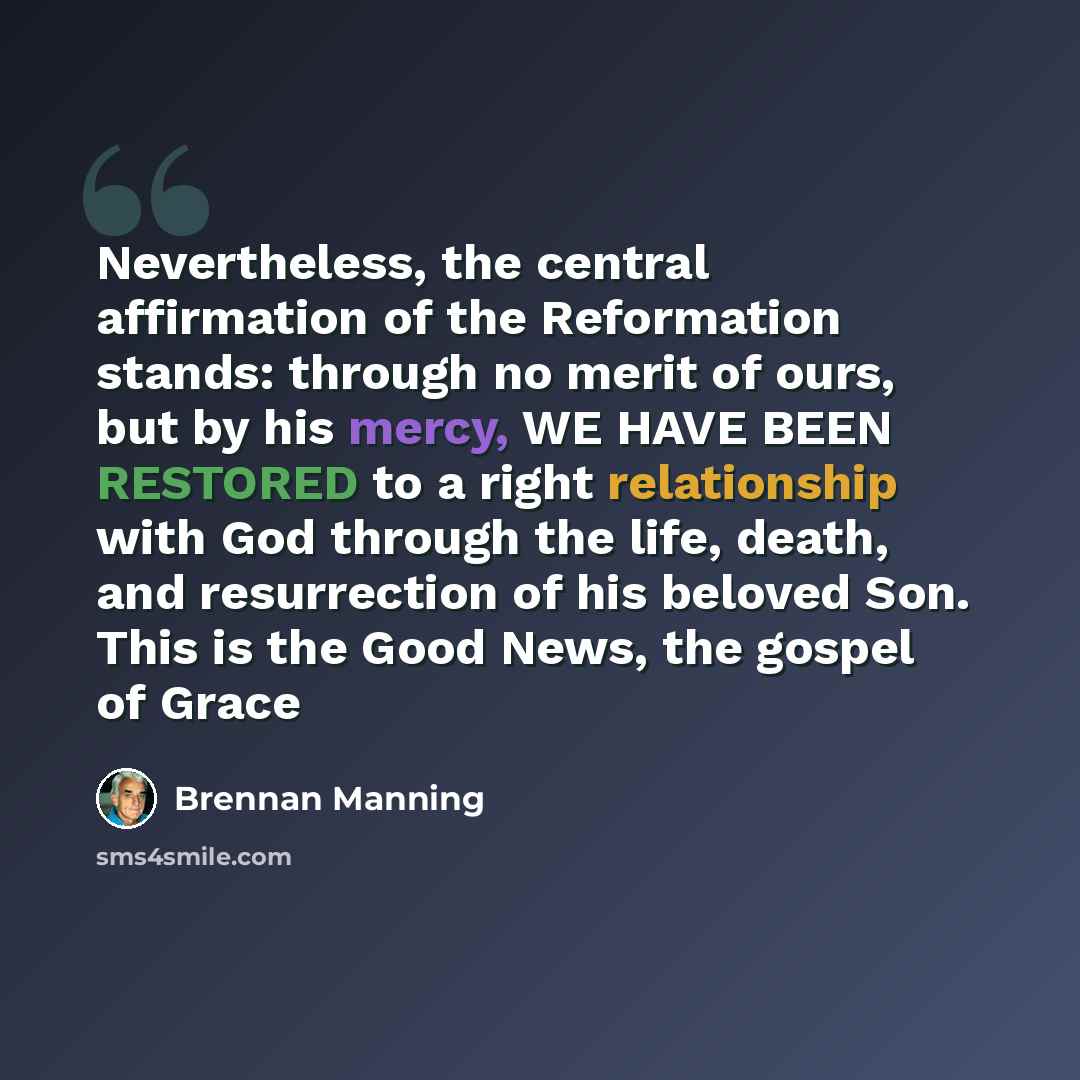 “Nevertheless, the central affirmation of the Reformation stands: through no merit of ours, but by his mercy, WE HAVE BEEN RESTORED to a right relationship with God through the life, death, and resurrection of his beloved Son. This is the Good News, the gospel of Grace” quote by Brennan Manning