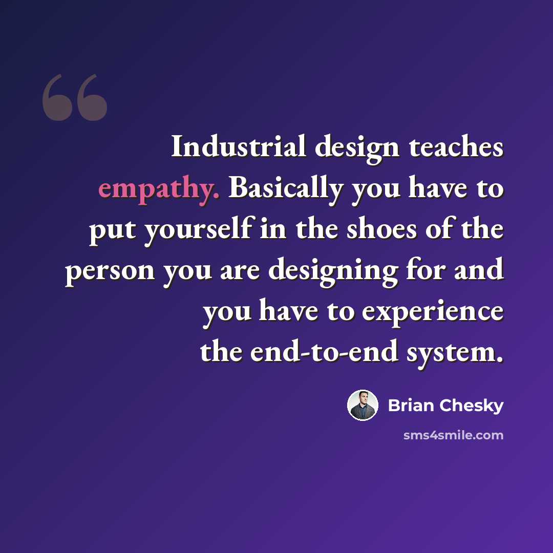 “Industrial design teaches empathy. Basically you have to put yourself in the shoes of the person you are designing for and you have to experience the end-to-end system.” quote by Brian Chesky