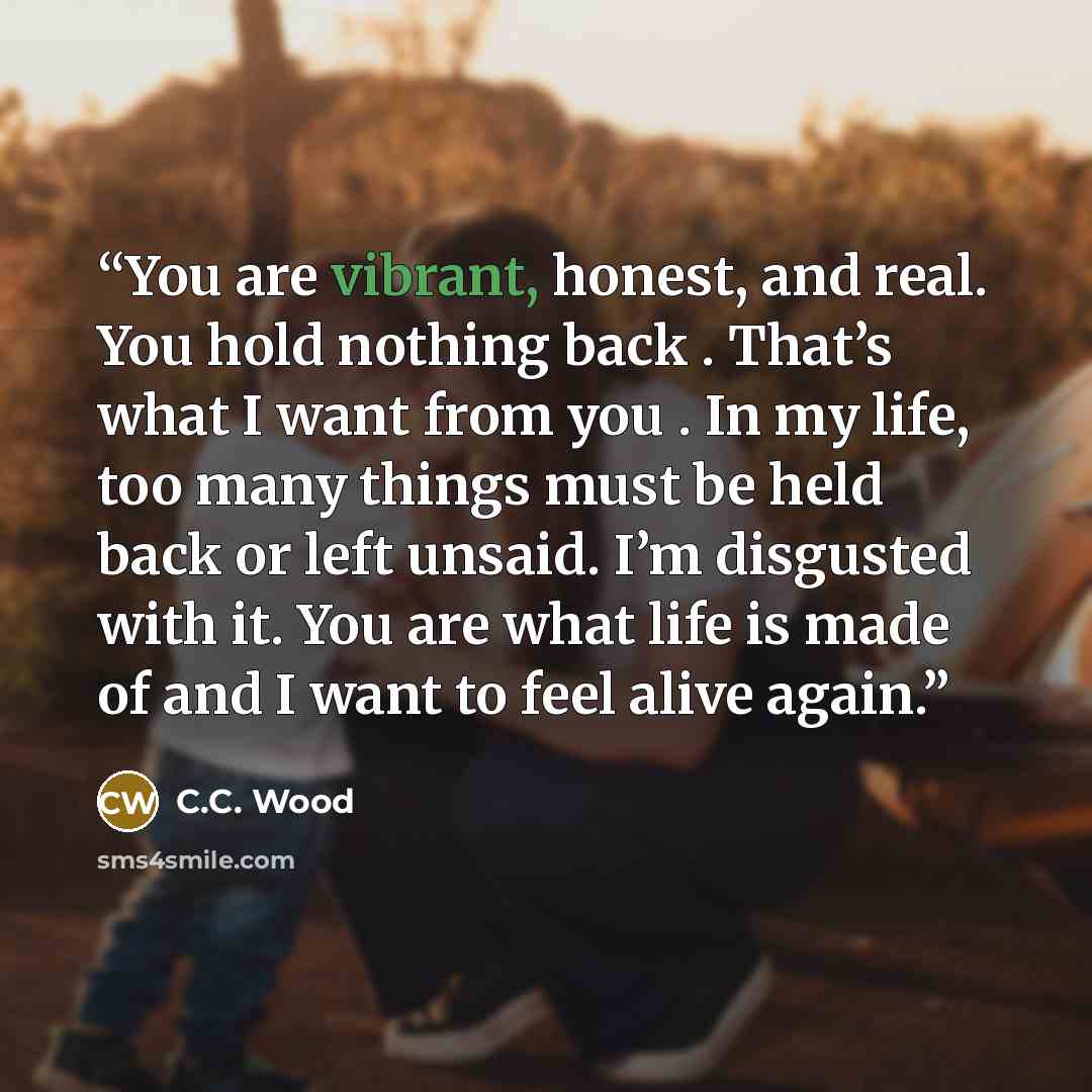 “You are vibrant, honest, and real. You hold nothing back . That’s what I want from you . In my life, too many things must be held back or left unsaid. I’m disgusted with it. You are what life is made of and I want to feel alive again.” quote by C.C. Wood