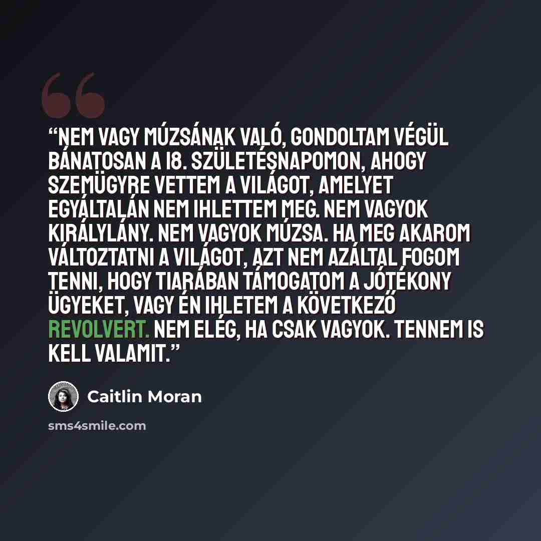 “Nem vagy múzsának való, gondoltam végül bánatosan a 18. születésnapomon, ahogy szemügyre vettem a világot, amelyet egyáltalán nem ihlettem meg. Nem vagyok királylány. Nem vagyok múzsa. Ha meg akarom változtatni a világot, azt nem azáltal fogom tenni, hogy tiarában támogatom a jótékony ügyeket…” quote by Caitlin Moran