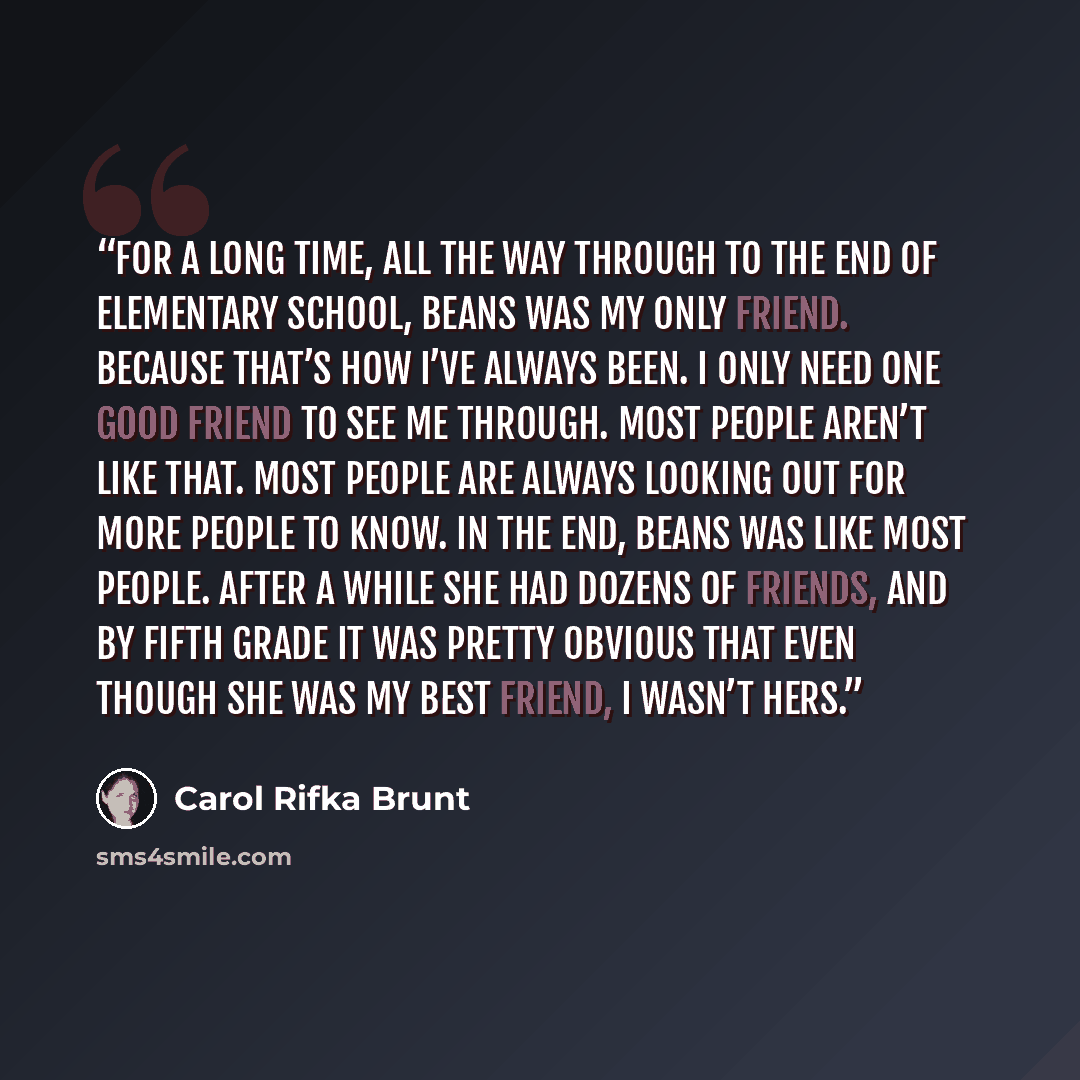 “For a long time, all the way through to the end of elementary school, Beans was my only friend. Because that’s how I’ve always been. I only need one good friend to see me through. Most people aren’t like that. Most people are always looking out for more people to know. In the end, Beans was like…” quote by Carol Rifka Brunt