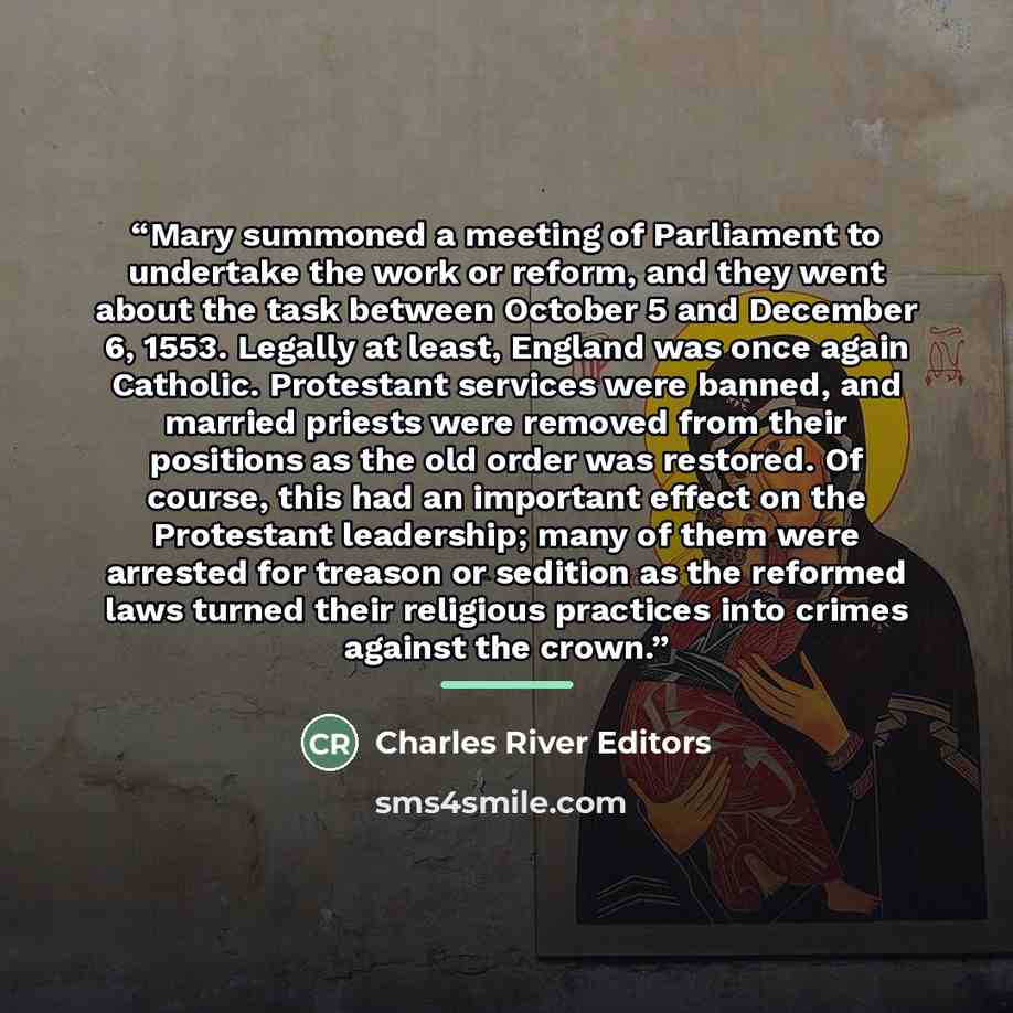 “Mary summoned a meeting of Parliament to undertake the work or reform, and they went about the task between October 5 and December 6, 1553. Legally at least, England was once again Catholic. Protestant services were banned, and married priests were removed from their positions as the old order was…” quote by Charles River Editors