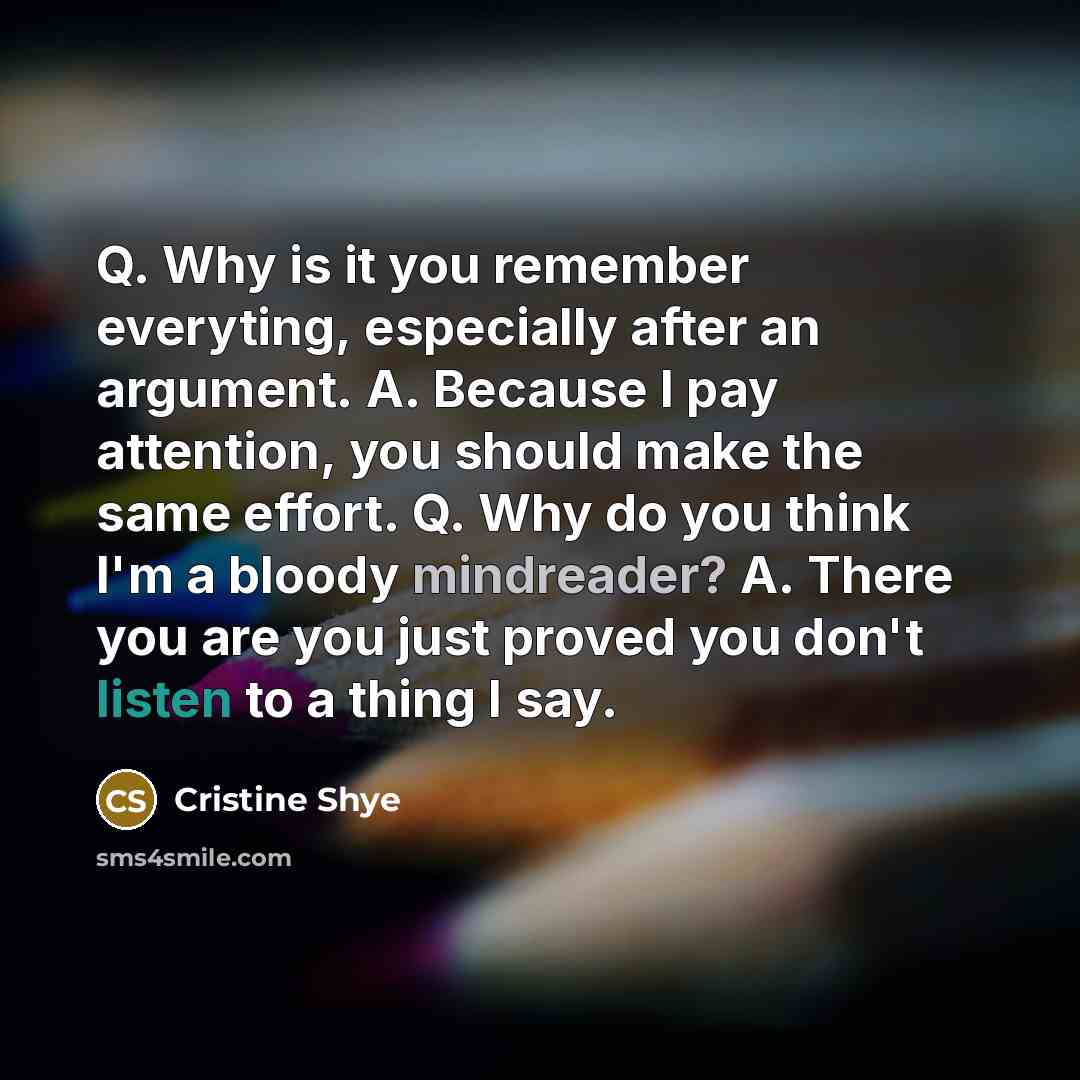 “Q. Why is it you remember everyting, especially after an argument. A. Because I pay attention, you should make the same effort. Q. Why do you think I'm a bloody mindreader? A. There you are you just proved you don't listen to a thing I say.” quote by Cristine Shye