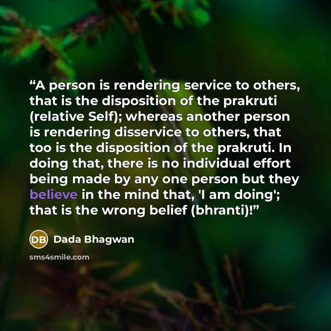 “A person is rendering service to others, that is the disposition of the prakruti (relative Self); whereas another person is rendering disservice to others, that too is the disposition of the prakruti. In doing that, there is no individual effort being made by any one person but they believe in the…” quote by Dada Bhagwan