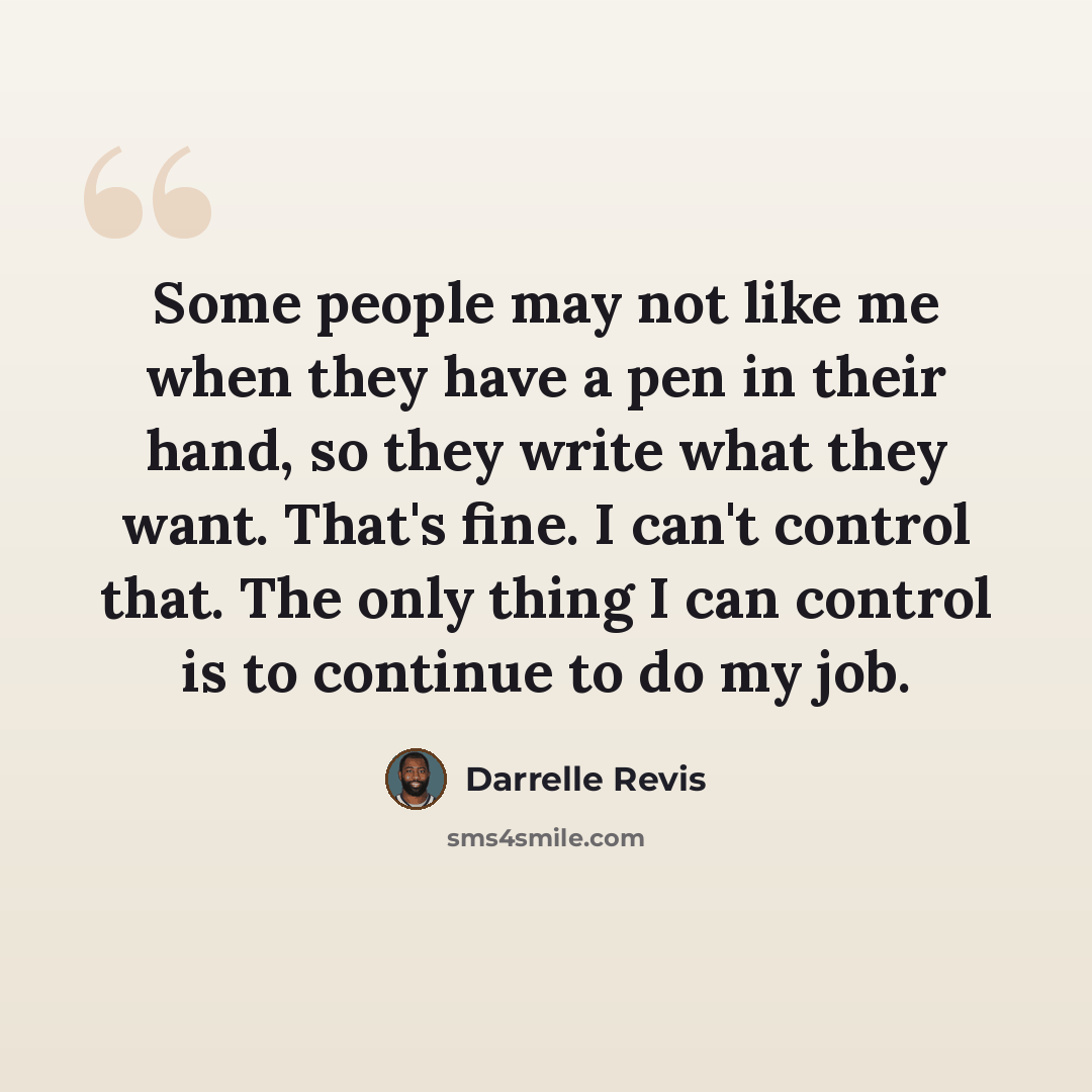 “Some people may not like me when they have a pen in their hand, so they write what they want. That's fine. I can't control that. The only thing I can control is to continue to do my job.” quote by Darrelle Revis
